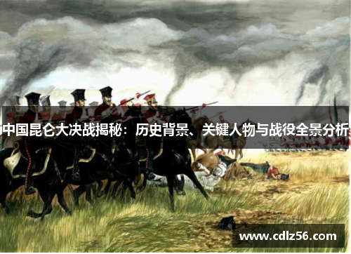 中国昆仑大决战揭秘：历史背景、关键人物与战役全景分析