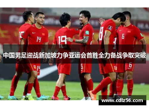 中国男足迎战新加坡力争亚运会首胜全力备战争取突破